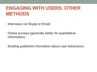 ENGAGING WITH USERS: OTHER
METHODS
• Interviews via Skype or Email.
• Online surveys (generally better for quantitative
information).
• Existing published information about user behaviours.
 