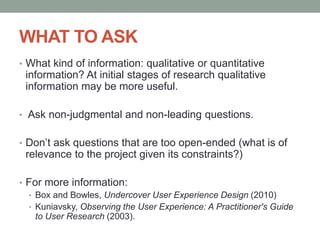 WHAT TO ASK
• What kind of information: qualitative or quantitative
information? At initial stages of research qualitative
information may be more useful.
• Ask non-judgmental and non-leading questions.
• Don’t ask questions that are too open-ended (what is of
relevance to the project given its constraints?)
• For more information:
• Box and Bowles, Undercover User Experience Design (2010)
• Kuniavsky, Observing the User Experience: A Practitioner's Guide
to User Research (2003).
 