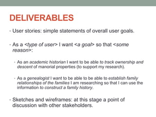 DELIVERABLES
• User stories: simple statements of overall user goals.
• As a <type of user> I want <a goal> so that <some
reason>:
• As an academic historian I want to be able to track ownership and
descent of manorial properties (to support my research).
• As a genealogist I want to be able to be able to establish family
relationships of the families I am researching so that I can use the
information to construct a family history.
• Sketches and wireframes: at this stage a point of
discussion with other stakeholders.
 