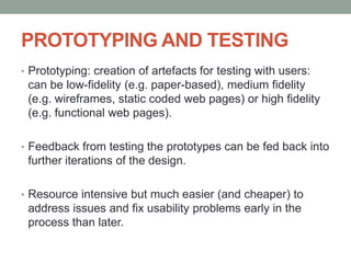 PROTOTYPING AND TESTING
• Prototyping: creation of artefacts for testing with users:
can be low-fidelity (e.g. paper-based), medium fidelity
(e.g. wireframes, static coded web pages) or high fidelity
(e.g. functional web pages).
• Feedback from testing the prototypes can be fed back into
further iterations of the design.
• Resource intensive but much easier (and cheaper) to
address issues and fix usability problems early in the
process than later.
 