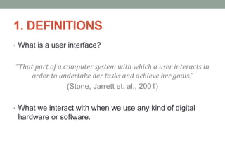 1. DEFINITIONS
• What is a user interface?
“That part of a computer system with which a user interacts in
order to undertake her tasks and achieve her goals.”
(Stone, Jarrett et. al., 2001)
• What we interact with when we use any kind of digital
hardware or software.
 