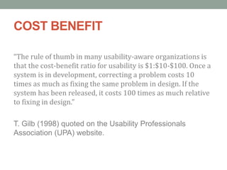 COST BENEFIT
“The rule of thumb in many usability-aware organizations is
that the cost-benefit ratio for usability is $1:$10-$100. Once a
system is in development, correcting a problem costs 10
times as much as fixing the same problem in design. If the
system has been released, it costs 100 times as much relative
to fixing in design.”
T. Gilb (1998) quoted on the Usability Professionals
Association (UPA) website.
 