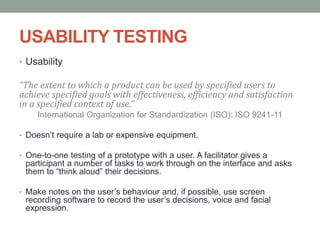 USABILITY TESTING
• Usability
“The extent to which a product can be used by specified users to
achieve specified goals with effectiveness, efficiency and satisfaction
in a specified context of use.”
International Organization for Standardization (ISO): ISO 9241-11
• Doesn’t require a lab or expensive equipment.
• One-to-one testing of a prototype with a user. A facilitator gives a
participant a number of tasks to work through on the interface and asks
them to “think aloud” their decisions.
• Make notes on the user’s behaviour and, if possible, use screen
recording software to record the user’s decisions, voice and facial
expression.
 