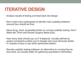 ITERATIVE DESIGN
• Analyse results of testing and feed back into design
• Don’t need many participants to identify main usability problems
(around four should be fine).
• Steve Krug: short, accessible books on running usability testing: Don’t
Make Me Think! and Rocket Surgery Made Easy.
• How many tests should you run? It depends. Usually defined by
project constraints (unless you’re Google who once famously tested
41 shades of blue to see which performed better!).
• Remote usability testing software: an alternative to running face-to-
face tests, but usually better for gathering quantitative information.
 
