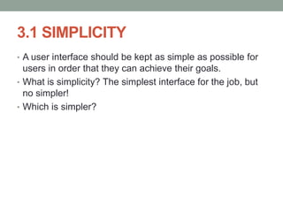3.1 SIMPLICITY
• A user interface should be kept as simple as possible for
users in order that they can achieve their goals.
• What is simplicity? The simplest interface for the job, but
no simpler!
• Which is simpler?
 