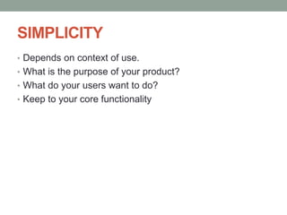 SIMPLICITY
• Depends on context of use.
• What is the purpose of your product?
• What do your users want to do?
• Keep to your core functionality
 