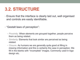 3.2. STRUCTURE
• Ensure that the interface is clearly laid out, well organised
and controls are easily identifiable.
• “Gestalt laws of perception”:
• Proximity. When elements are grouped together, people perceive
them as being related.
• Similarity. Elements that look similar are perceived as being
related.
• Closure. As humans we are generally quite good at filling in
missing information and this is certainly the case in perception. We
fill in the blanks with “incomplete” images. Commonly used in logo
design etc.
 