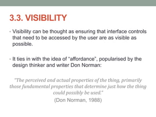 3.3. VISIBILITY
• Visibility can be thought as ensuring that interface controls
that need to be accessed by the user are as visible as
possible.
• It ties in with the idea of “affordance”, popularised by the
design thinker and writer Don Norman:
“The perceived and actual properties of the thing, primarily
those fundamental properties that determine just how the thing
could possibly be used.”
(Don Norman, 1988)
 