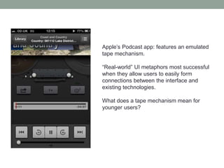 Apple’s Podcast app: features an emulated
tape mechanism.
“Real-world” UI metaphors most successful
when they allow users to easily form
connections between the interface and
existing technologies.
What does a tape mechanism mean for
younger users?
 