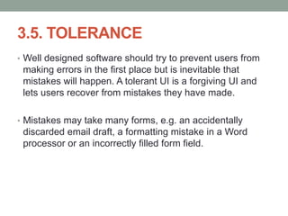 3.5. TOLERANCE
• Well designed software should try to prevent users from
making errors in the first place but is inevitable that
mistakes will happen. A tolerant UI is a forgiving UI and
lets users recover from mistakes they have made.
• Mistakes may take many forms, e.g. an accidentally
discarded email draft, a formatting mistake in a Word
processor or an incorrectly filled form field.
 