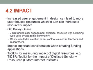 4.2 IMPACT
• Increased user engagement in design can lead to more
user-focused resources which in turn can increase a
resource’s impact.
• Old Bailey Online:
• JISC funded user engagement exercise: resource was not being
well-used by academic community.
• Study resulted in creation of sets of tools aimed at teachers and
researchers.
• Impact important consideration when creating funding
applications.
• Toolkits for measuring impact of digital resources, e.g.
TIDSR: Toolkit for the Impact of Digitised Scholarly
Resources (Oxford Internet Institute).
 