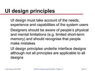 ©Ian Sommerville 2000 Software Engineering, 6th edition. Chapter 15 Slide 11
UI design principles
UI design must take account of the needs,
experience and capabilities of the system users
Designers should be aware of people’s physical
and mental limitations (e.g. limited short-term
memory) and should recognise that people
make mistakes
UI design principles underlie interface designs
although not all principles are applicable to all
designs
 