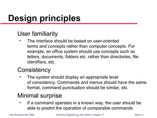 ©Ian Sommerville 2000 Software Engineering, 6th edition. Chapter 15 Slide 13
Design principles
User familiarity
• The interface should be based on user-oriented
terms and concepts rather than computer concepts. For
example, an office system should use concepts such as
letters, documents, folders etc. rather than directories, file
identifiers, etc.
Consistency
• The system should display an appropriate level
of consistency. Commands and menus should have the same
format, command punctuation should be similar, etc.
Minimal surprise
• If a command operates in a known way, the user should be
able to predict the operation of comparable commands
 