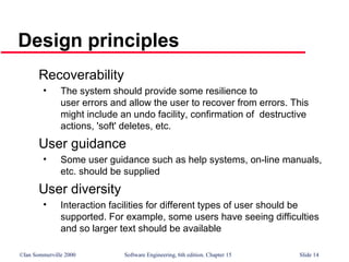 ©Ian Sommerville 2000 Software Engineering, 6th edition. Chapter 15 Slide 14
Design principles
Recoverability
• The system should provide some resilience to
user errors and allow the user to recover from errors. This
might include an undo facility, confirmation of destructive
actions, 'soft' deletes, etc.
User guidance
• Some user guidance such as help systems, on-line manuals,
etc. should be supplied
User diversity
• Interaction facilities for different types of user should be
supported. For example, some users have seeing difficulties
and so larger text should be available
 