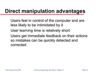 ©Ian Sommerville 2000 Software Engineering, 6th edition. Chapter 15 Slide 18
Direct manipulation advantages
Users feel in control of the computer and are
less likely to be intimidated by it
User learning time is relatively short
Users get immediate feedback on their actions
so mistakes can be quickly detected and
corrected
 