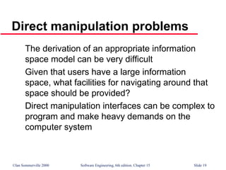©Ian Sommerville 2000 Software Engineering, 6th edition. Chapter 15 Slide 19
Direct manipulation problems
The derivation of an appropriate information
space model can be very difficult
Given that users have a large information
space, what facilities for navigating around that
space should be provided?
Direct manipulation interfaces can be complex to
program and make heavy demands on the
computer system
 
