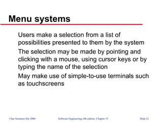 ©Ian Sommerville 2000 Software Engineering, 6th edition. Chapter 15 Slide 21
Menu systems
Users make a selection from a list of
possibilities presented to them by the system
The selection may be made by pointing and
clicking with a mouse, using cursor keys or by
typing the name of the selection
May make use of simple-to-use terminals such
as touchscreens
 