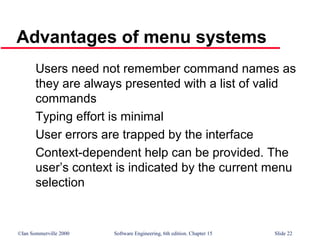 ©Ian Sommerville 2000 Software Engineering, 6th edition. Chapter 15 Slide 22
Advantages of menu systems
Users need not remember command names as
they are always presented with a list of valid
commands
Typing effort is minimal
User errors are trapped by the interface
Context-dependent help can be provided. The
user’s context is indicated by the current menu
selection
 