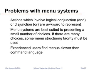©Ian Sommerville 2000 Software Engineering, 6th edition. Chapter 15 Slide 23
Problems with menu systems
Actions which involve logical conjunction (and)
or disjunction (or) are awkward to represent
Menu systems are best suited to presenting a
small number of choices. If there are many
choices, some menu structuring facility must be
used
Experienced users find menus slower than
command language
 