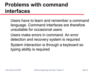 ©Ian Sommerville 2000 Software Engineering, 6th edition. Chapter 15 Slide 26
Problems with command
interfaces
Users have to learn and remember a command
language. Command interfaces are therefore
unsuitable for occasional users
Users make errors in command. An error
detection and recovery system is required
System interaction is through a keyboard so
typing ability is required
 