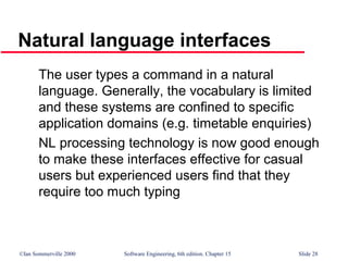 ©Ian Sommerville 2000 Software Engineering, 6th edition. Chapter 15 Slide 28
Natural language interfaces
The user types a command in a natural
language. Generally, the vocabulary is limited
and these systems are confined to specific
application domains (e.g. timetable enquiries)
NL processing technology is now good enough
to make these interfaces effective for casual
users but experienced users find that they
require too much typing
 