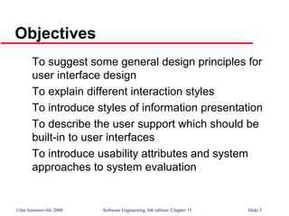 ©Ian Sommerville 2000 Software Engineering, 6th edition. Chapter 15 Slide 3
Objectives
To suggest some general design principles for
user interface design
To explain different interaction styles
To introduce styles of information presentation
To describe the user support which should be
built-in to user interfaces
To introduce usability attributes and system
approaches to system evaluation
 