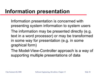 ©Ian Sommerville 2000 Software Engineering, 6th edition. Chapter 15 Slide 30
Information presentation
Information presentation is concerned with
presenting system information to system users
The information may be presented directly (e.g.
text in a word processor) or may be transformed
in some way for presentation (e.g. in some
graphical form)
The Model-View-Controller approach is a way of
supporting multiple presentations of data
 