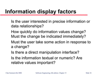 ©Ian Sommerville 2000 Software Engineering, 6th edition. Chapter 15 Slide 34
Information display factors
Is the user interested in precise information or
data relationships?
How quickly do information values change?
Must the change be indicated immediately?
Must the user take some action in response to
a change?
Is there a direct manipulation interface?
Is the information textual or numeric? Are
relative values important?
 