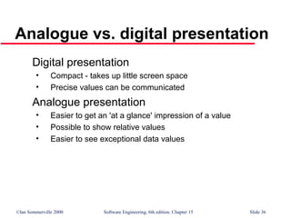 ©Ian Sommerville 2000 Software Engineering, 6th edition. Chapter 15 Slide 36
Analogue vs. digital presentation
Digital presentation
• Compact - takes up little screen space
• Precise values can be communicated
Analogue presentation
• Easier to get an 'at a glance' impression of a value
• Possible to show relative values
• Easier to see exceptional data values
 