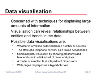 ©Ian Sommerville 2000 Software Engineering, 6th edition. Chapter 15 Slide 40
Data visualisation
Concerned with techniques for displaying large
amounts of information
Visualisation can reveal relationships between
entities and trends in the data
Possible data visualisations are:
• Weather information collected from a number of sources
• The state of a telephone network as a linked set of nodes
• Chemical plant visualised by showing pressures and
temperatures in a linked set of tanks and pipes
• A model of a molecule displayed in 3 dimensions
• Web pages displayed as a hyperbolic tree
 