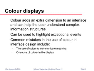 ©Ian Sommerville 2000 Software Engineering, 6th edition. Chapter 15 Slide 41
Colour displays
Colour adds an extra dimension to an interface
and can help the user understand complex
information structures
Can be used to highlight exceptional events
Common mistakes in the use of colour in
interface design include:
• The use of colour to communicate meaning
• Over-use of colour in the display
 