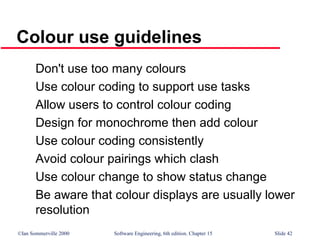 ©Ian Sommerville 2000 Software Engineering, 6th edition. Chapter 15 Slide 42
Colour use guidelines
Don't use too many colours
Use colour coding to support use tasks
Allow users to control colour coding
Design for monochrome then add colour
Use colour coding consistently
Avoid colour pairings which clash
Use colour change to show status change
Be aware that colour displays are usually lower
resolution
 