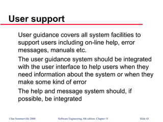 ©Ian Sommerville 2000 Software Engineering, 6th edition. Chapter 15 Slide 43
User support
User guidance covers all system facilities to
support users including on-line help, error
messages, manuals etc.
The user guidance system should be integrated
with the user interface to help users when they
need information about the system or when they
make some kind of error
The help and message system should, if
possible, be integrated
 