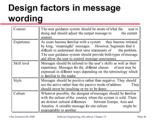 ©Ian Sommerville 2000 Software Engineering, 6th edition. Chapter 15 Slide 46
Design factors in message
wording
Context The user guidance system should be aware of what the user is
doing and should adjust the output message to the current
context.
Experience As users become familiar with a system they become irritated
by long, ‘meaningful’ messages. However, beginners find it
difficult to understand short terse statements of the problem.
The user guidance system should provide both types of message
and allow the user to control message conciseness.
Skill level Messages should be tailored to the user’s skills as well as their
experience. Messages for the different classes of user may be
expressed in different ways depending on the terminology which
is familiar to the reader.
Style Messages should be positive rather than negative. They should
use the active rather than the passive mode of address. They
should never be insulting or try to be funny.
Culture Wherever possible, the designer of messages should be familiar
with the culture of the country where the system is sold. There
are distinct cultural differences between Europe, Asia and
America. A suitable message for one culture might be
unacceptable in another.
 