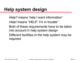 ©Ian Sommerville 2000 Software Engineering, 6th edition. Chapter 15 Slide 49
Help system design
Help? means ‘help I want information”
Help! means “HELP. I'm in trouble”
Both of these requirements have to be taken
into account in help system design
Different facilities in the help system may be
required
 