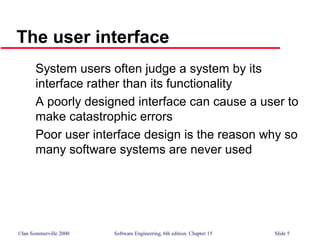 ©Ian Sommerville 2000 Software Engineering, 6th edition. Chapter 15 Slide 5
The user interface
System users often judge a system by its
interface rather than its functionality
A poorly designed interface can cause a user to
make catastrophic errors
Poor user interface design is the reason why so
many software systems are never used
 