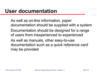 ©Ian Sommerville 2000 Software Engineering, 6th edition. Chapter 15 Slide 54
User documentation
As well as on-line information, paper
documentation should be supplied with a system
Documentation should be designed for a range
of users from inexperienced to experienced
As well as manuals, other easy-to-use
documentation such as a quick reference card
may be provided
 