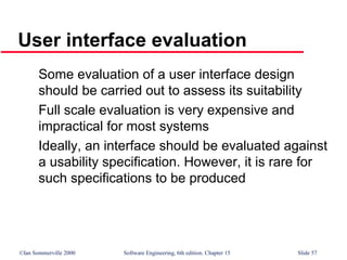 ©Ian Sommerville 2000 Software Engineering, 6th edition. Chapter 15 Slide 57
User interface evaluation
Some evaluation of a user interface design
should be carried out to assess its suitability
Full scale evaluation is very expensive and
impractical for most systems
Ideally, an interface should be evaluated against
a usability specification. However, it is rare for
such specifications to be produced
 