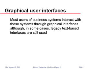 ©Ian Sommerville 2000 Software Engineering, 6th edition. Chapter 15 Slide 6
Graphical user interfaces
Most users of business systems interact with
these systems through graphical interfaces
although, in some cases, legacy text-based
interfaces are still used
 