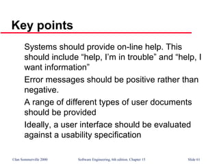 ©Ian Sommerville 2000 Software Engineering, 6th edition. Chapter 15 Slide 61
Key points
Systems should provide on-line help. This
should include “help, I’m in trouble” and “help, I
want information”
Error messages should be positive rather than
negative.
A range of different types of user documents
should be provided
Ideally, a user interface should be evaluated
against a usability specification
 