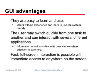 ©Ian Sommerville 2000 Software Engineering, 6th edition. Chapter 15 Slide 8
GUI advantages
They are easy to learn and use.
• Users without experience can learn to use the system
quickly.
The user may switch quickly from one task to
another and can interact with several different
applications.
• Information remains visible in its own window when
attention is switched.
Fast, full-screen interaction is possible with
immediate access to anywhere on the screen
 