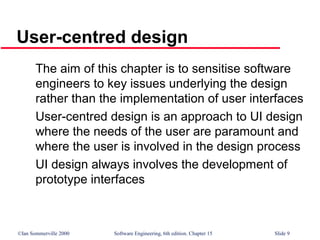 ©Ian Sommerville 2000 Software Engineering, 6th edition. Chapter 15 Slide 9
User-centred design
The aim of this chapter is to sensitise software
engineers to key issues underlying the design
rather than the implementation of user interfaces
User-centred design is an approach to UI design
where the needs of the user are paramount and
where the user is involved in the design process
UI design always involves the development of
prototype interfaces
 