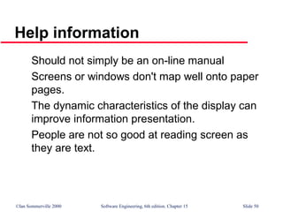 ©Ian Sommerville 2000 Software Engineering, 6th edition. Chapter 15 Slide 50
Help information
Should not simply be an on-line manual
Screens or windows don't map well onto paper
pages.
The dynamic characteristics of the display can
improve information presentation.
People are not so good at reading screen as
they are text.
 
