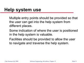 ©Ian Sommerville 2000 Software Engineering, 6th edition. Chapter 15 Slide 51
Help system use
Multiple entry points should be provided so that
the user can get into the help system from
different places.
Some indication of where the user is positioned
in the help system is valuable.
Facilities should be provided to allow the user
to navigate and traverse the help system.
 