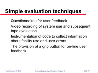 ©Ian Sommerville 2000 Software Engineering, 6th edition. Chapter 15 Slide 59
Simple evaluation techniques
Questionnaires for user feedback
Video recording of system use and subsequent
tape evaluation.
Instrumentation of code to collect information
about facility use and user errors.
The provision of a grip button for on-line user
feedback.
 