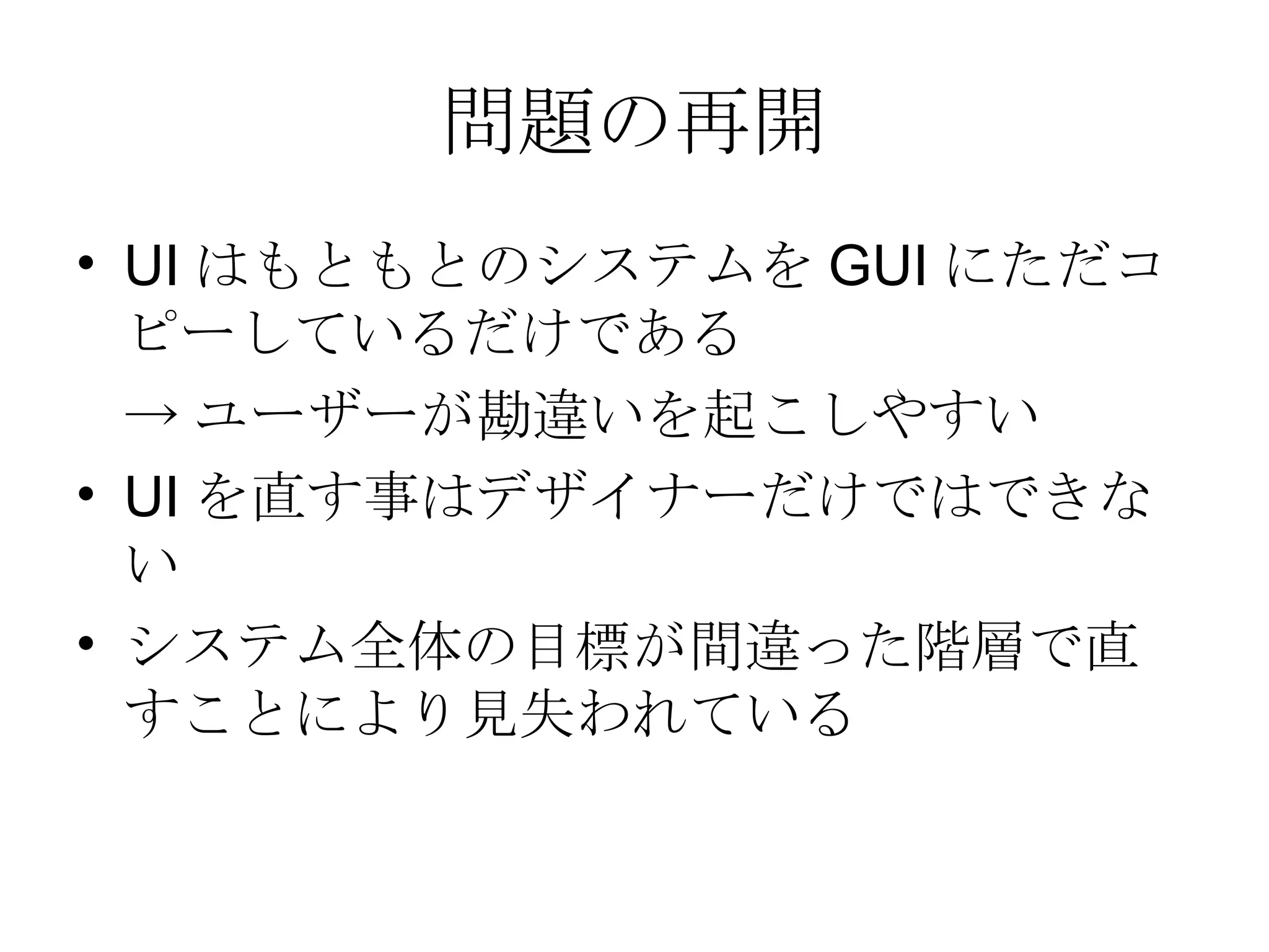 問題の再開 UIはもともとのシステムをGUIにただコピーしているだけである ->ユーザーが勘違いを起こしやすい UIを直す事はデザイナーだけではできない システム全体の目標が間違った階層で直すことにより見失われている 
