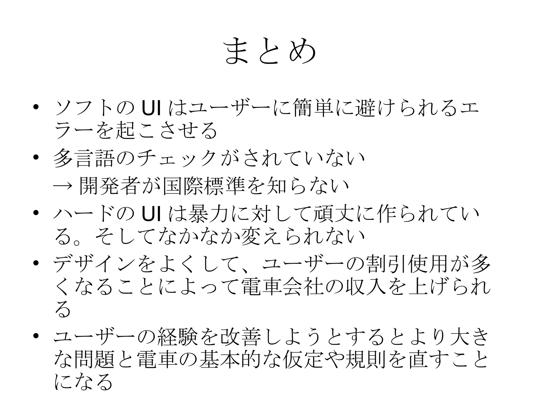 まとめ ソフトの UI はユーザーに簡単に避けられるエラーを起こさせる 多言語のチェックがされていない -> 開発者が国際標準を知らない ハードの UI は暴力に対して頑丈に作られている。そしてなかなか変えられない デザインをよくして、ユーザーの割引使用が多くなることによって電車会社の収入を上げられる ユーザーの経験を改善しようとするとより大きな問題と電車の基本的な仮定や規則を直すことになる 