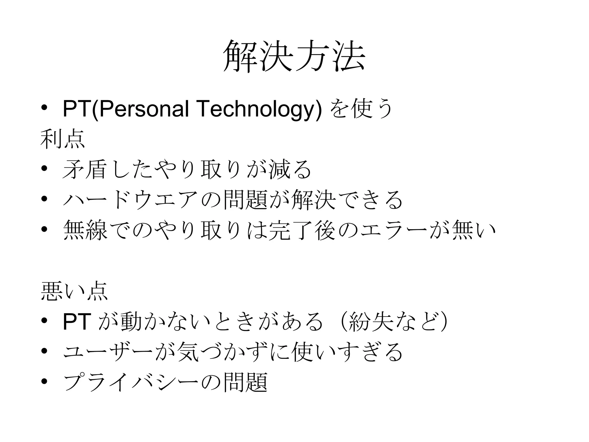解決方法 PT(Personal Technology) を使う 利点 矛盾したやり取りが減る ハードウエアの問題が解決できる 無線でのやり取りは完了後のエラーが無い 悪い点 PT が動かないときがある（紛失など） ユーザーが気づかずに使いすぎる プライバシーの問題 