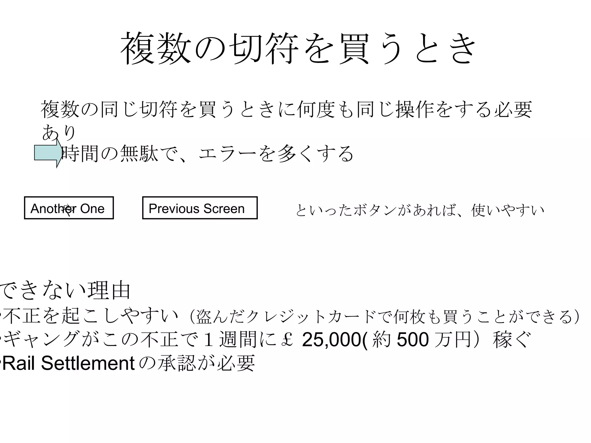 複数の切符を買うとき 複数の同じ切符を買うときに何度も同じ操作をする必要あり 時間の無駄で、エラーを多くする Another One や  といったボタンがあれば、使いやすい  Previous Screen できない理由 不正を起こしやすい （盗んだクレジットカードで何枚も買うことができる） ギャングがこの不正で１週間に￡ 25,000( 約 500 万円）稼ぐ Rail Settlement の承認が必要 