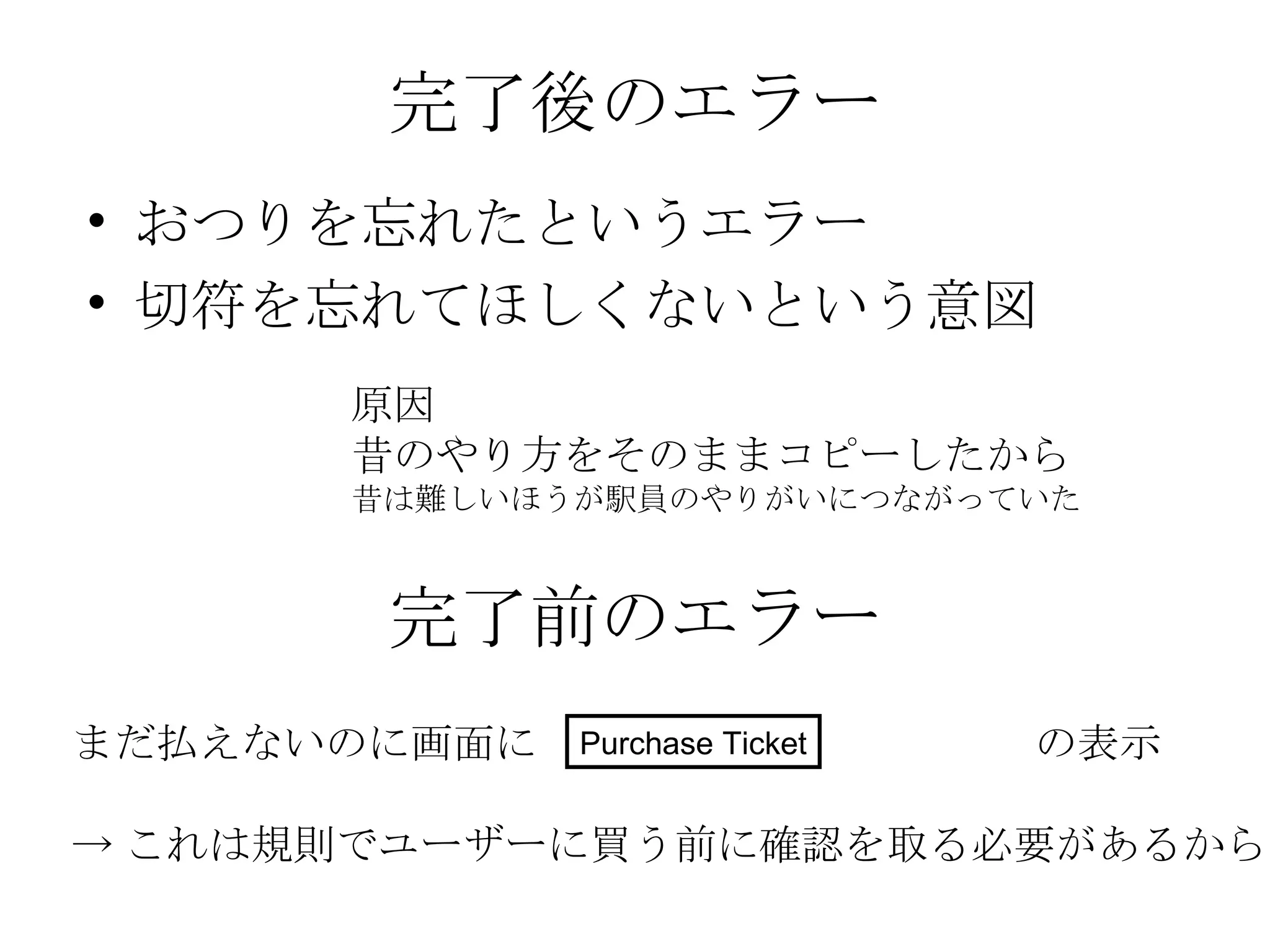 完了後のエラー おつりを忘れたというエラー 切符を忘れてほしくないという意図 原因 昔のやり方をそのままコピーしたから 昔は難しいほうが駅員のやりがいにつながっていた 完了前のエラー まだ払えないのに画面に  の表示 -> これは規則でユーザーに買う前に確認を取る必要があるから Purchase Ticket 